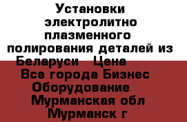 Установки электролитно-плазменного  полирования деталей из Беларуси › Цена ­ 100 - Все города Бизнес » Оборудование   . Мурманская обл.,Мурманск г.